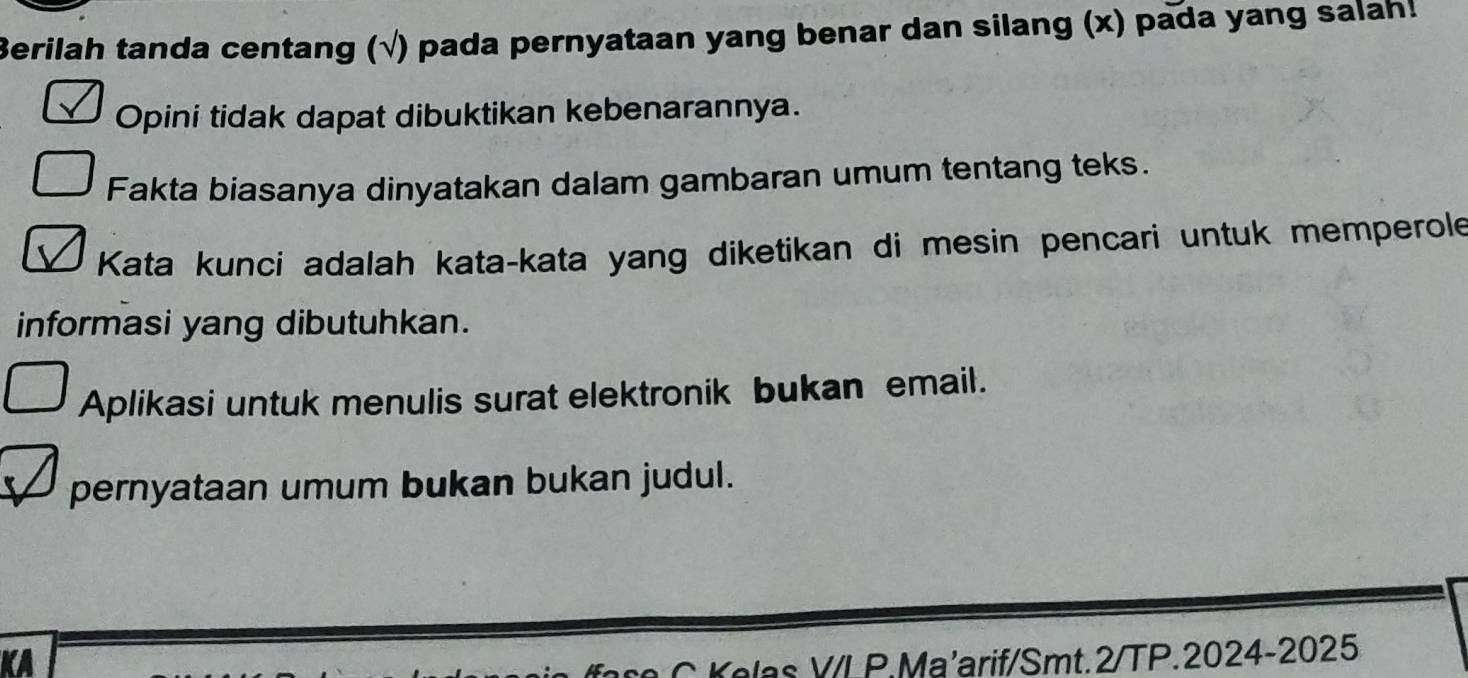 Berilah tanda centang (√) pada pernyataan yang benar dan silang (x) pada yang salah! 
Opini tidak dapat dibuktikan kebenarannya. 
Fakta biasanya dinyatakan dalam gambaran umum tentang teks. 
Kata kunci adalah kata-kata yang diketikan di mesin pencari untuk memperole 
informasi yang dibutuhkan. 
Aplikasi untuk menulis surat elektronik bukan email. 
pernyataan umum bukan bukan judul. 
KA 
Yelas V/LP.Ma'arif/Smt.2/TP.2024-2025