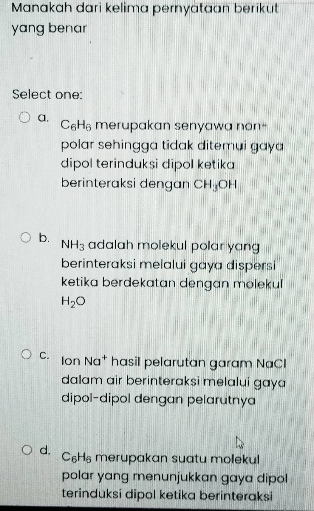 Manakah dari kelima pernyataan berikut
yang benar
Select one:
a.
C_6H_6 merupakan senyawa non-
polar sehingga tidak ditemui gaya 
dipol terinduksi dipol ketika
berinteraksi dengan CH_3OH
b. NH_3 adalah molekul polar yang 
berinteraksi melalui gaya dispersi
ketika berdekatan dengan molekul
H_2O
C. Ion Na* hasil pelarutan garam NaCl
dalam air berinteraksi melalui gaya
dipol-dipol dengan pelarutnya
d. C₆H₆ merupakan suatu molekul
polar yang menunjukkan gaya dipol
terinduksi dipol ketika berinteraksi