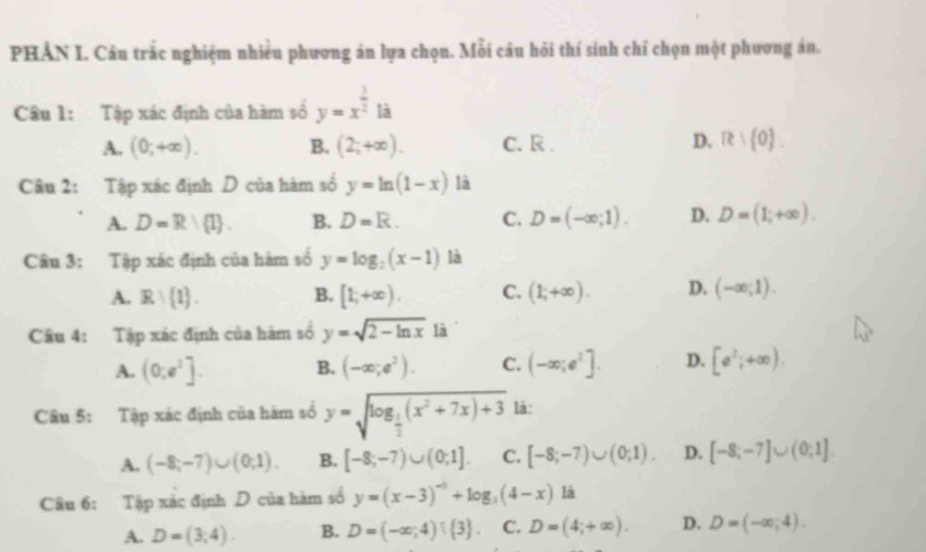 PHẢN I. Câu trấc nghiệm nhiều phương án lựa chọn. Mỗi câu hỏi thí sinh chỉ chọn một phương án.
Câu 1: Tập xác định của hàm số y=x^(frac 3)2la
A. (0,+∈fty ). B. (2;+∈fty ). C. R. D. R: 0 .
Câu 2: Tập xác định D của hàm số y=ln (1-x) là
A. D=R/ I . B. D=R. C. D=(-∈fty ;1). D. D=(1;+∈fty ).
Câu 3: Tập xác định của hàm số y=log _2(x-1) là
A. R∩  1 . B. [1;+∈fty ). C. (1;+∈fty ). D. (-∈fty ;1).
Câu 4: Tập xác định của hàm số y=sqrt(2-ln x) là
A. (0;e^2]. (-∈fty ;e^2). C. (-∈fty ;e^2]. D. [e^2;+∈fty ).
B.
Câu 5: Tập xác định của hàm số y=sqrt(log _frac 1)2(x^2+7x)+3 là :
A. (-8;-7)∪ (0;1). B. [-8;-7)∪ (0;1]. C. [-8;-7)∪ (0;1). D. [-8;-7]∪ (0;1]
Câu 6: Tập xác định D của hàm sổ y=(x-3)^-5+log _3(4-x) là
A. D=(3;4). B. D=(-∈fty ;4)  3 . C. D=(4;+∈fty ). D. D=(-∈fty ,4).