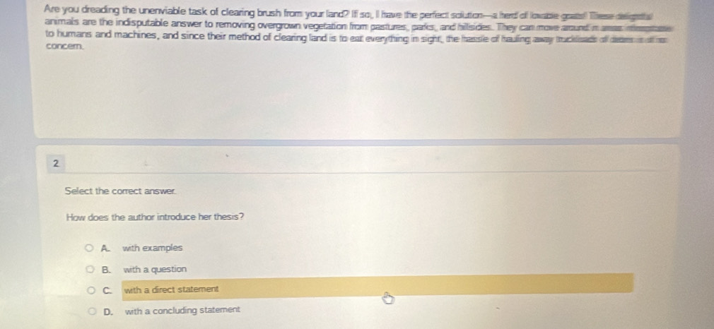 Are you dreading the unenviable task of clearing brush from your land? Iff so, II have the perfect solution--a herd off lowable goats! These deight
animals are the indisputable answer to removing overgrown vegetation from pastures, parks, and hillsides. They can move around n amas mimotabe
to humans and machines, and since their method of clearing land is to ear everything in sight, the hassle of hauling away truckoass of deom is o re
concern.
2
Select the correct answer.
How does the author introduce her thesis?
A. with examples
B. with a question
C. with a direct statement
D. with a concluding statement