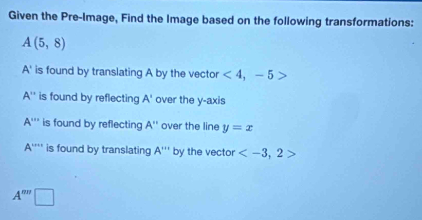 Given the Pre-Image, Find the Image based on the following transformations:
A(5,8)
A' is found by translating A by the vector <4,-5>
A'' is found by reflecting A' over the y-axis
A''' is found by reflecting A'' over the line y=x
A''' is found by translating A''' by the vector
A''''□