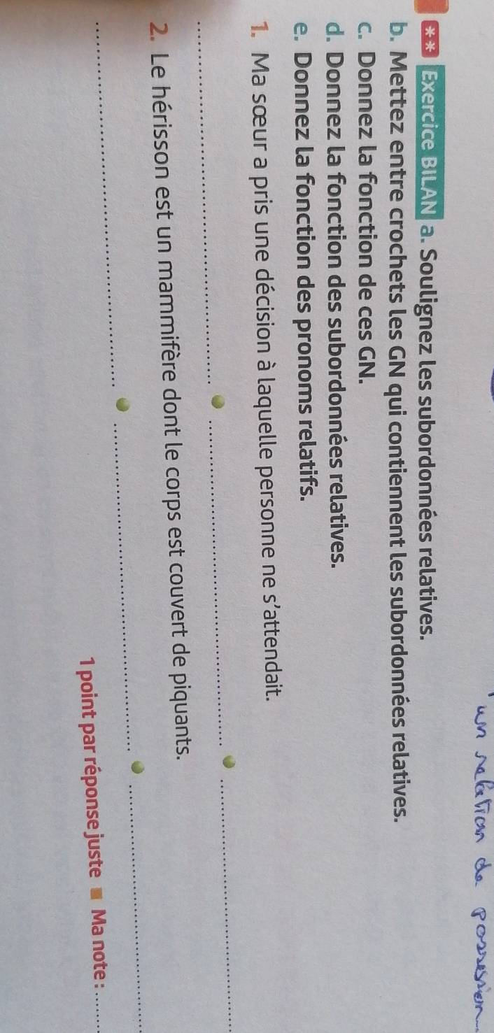 Exercice BILAN a. Soulignez les subordonnées relatives. 
b. Mettez entre crochets les GN qui contiennent les subordonnées relatives. 
c. Donnez la fonction de ces GN. 
d. Donnez la fonction des subordonnées relatives. 
e. Donnez la fonction des pronoms relatifs. 
1. Ma sœur a pris une décision à laquelle personne ne s’attendait. 
_ 
_ 
_ 
2. Le hérisson est un mammifère dont le corps est couvert de piquants. 
_ 
_ 
_ 
1 point par réponse juste ■ Ma note :_