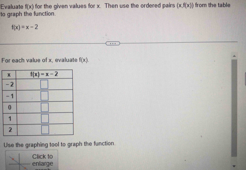 Evaluate f(x) for the given values for x. Then use the ordered pairs (x,f(x)) from the table
to graph the function.
f(x)=x-2
For each value of x, evaluate f(x).
Use the graphing tool to graph the function.
Click to
enlarge