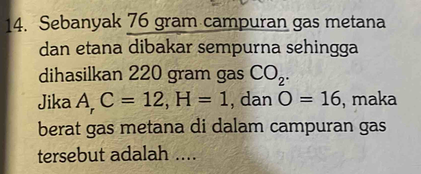 Sebanyak 76 gram campuran gas metana 
dan etana dibakar sempurna sehingga 
dihasilkan 220 gram gas CO_2. 
Jika A_rC=12, H=1 , dan O=16 , maka 
berat gas metana di dalam campuran gas 
tersebut adalah ....