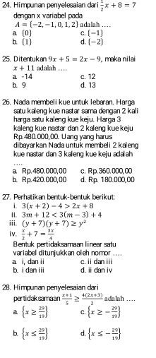 Himpunan penyelesaian dari  1/2 x+8=7
dengan x variabel pada
A= -2,-1,0,1,2 adalah .. . .
a [0] C.  -1
b. 1 d.  -2
25. Ditentukan 9x+5=2x-9 , maka nilai
x+11 adalah …
a -14 c. 12
b. 9 d. 13
26. Nada membeli kue untuk lebaran. Harga
satu kaleng kue nastar sama dengan 2 kali
harga satu kaleng kue keju. Harga 3
kaleng kue nastar dan 2 kaleng kue keju
Rp. 480.000,00. Uang yang harus
dibayarkan Nada untuk membeli 2 kaleng
kue nastar dan 3 kaleng kue keju adalah
a. R p.480.000, 00 c. R p. 360. 000, 00
b. Rp.420.000,00 d. Rp. 180.000,00
27. Perhatikan bentuk-bentuk berikut:
1. 3(x+2)-4>2x+8
ii. 3m+12<3(m-3)+4
iii. (y+7)(y+7)≥ y^2
iv.  x/2 +7= 3x/4 
Bentuk pertidaksamaan linear satu
variabel ditunjukkan oleh nomor ....
a i, dan ii c. ii dan iii
b i dan i d. ii dan iv
28. Himpunan penyelesaian dari
per tidaksama an  (x+1)/5 ≥  (4(2x+3))/2  adalah ....
a  x≥  29/29  C.  x≥ - 29/19 
b.  x≤  29/19  d.  x≤ - 29/19 