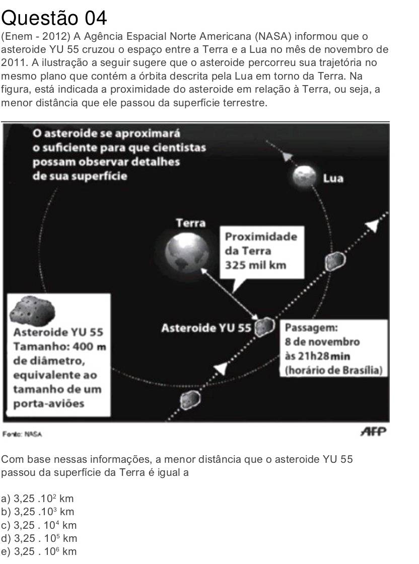 (Enem - 2012) A Agência Espacial Norte Americana (NASA) informou que o
asteroide YU 55 cruzou o espaço entre a Terra e a Lua no mês de novembro de
2011. A ilustração a seguir sugere que o asteroide percorreu sua trajetória no
mesmo plano que contém a órbita descrita pela Lua em torno da Terra. Na
figura, está indicada a proximidade do asteroide em relação à Terra, ou seja, a
menor distância que ele passou da superfície terrestre.
A
T
d
e
t
p
Feno: NASA
Com base nessas informações, a menor distância que o asteroide YU 55
passou da superfície da Terra é igual a
a) 3, 25.10^2km
b) 3,25.10^3km
c) 3,25.10^4km
d) 3,25.10^5km
e) 3,25.10^6km