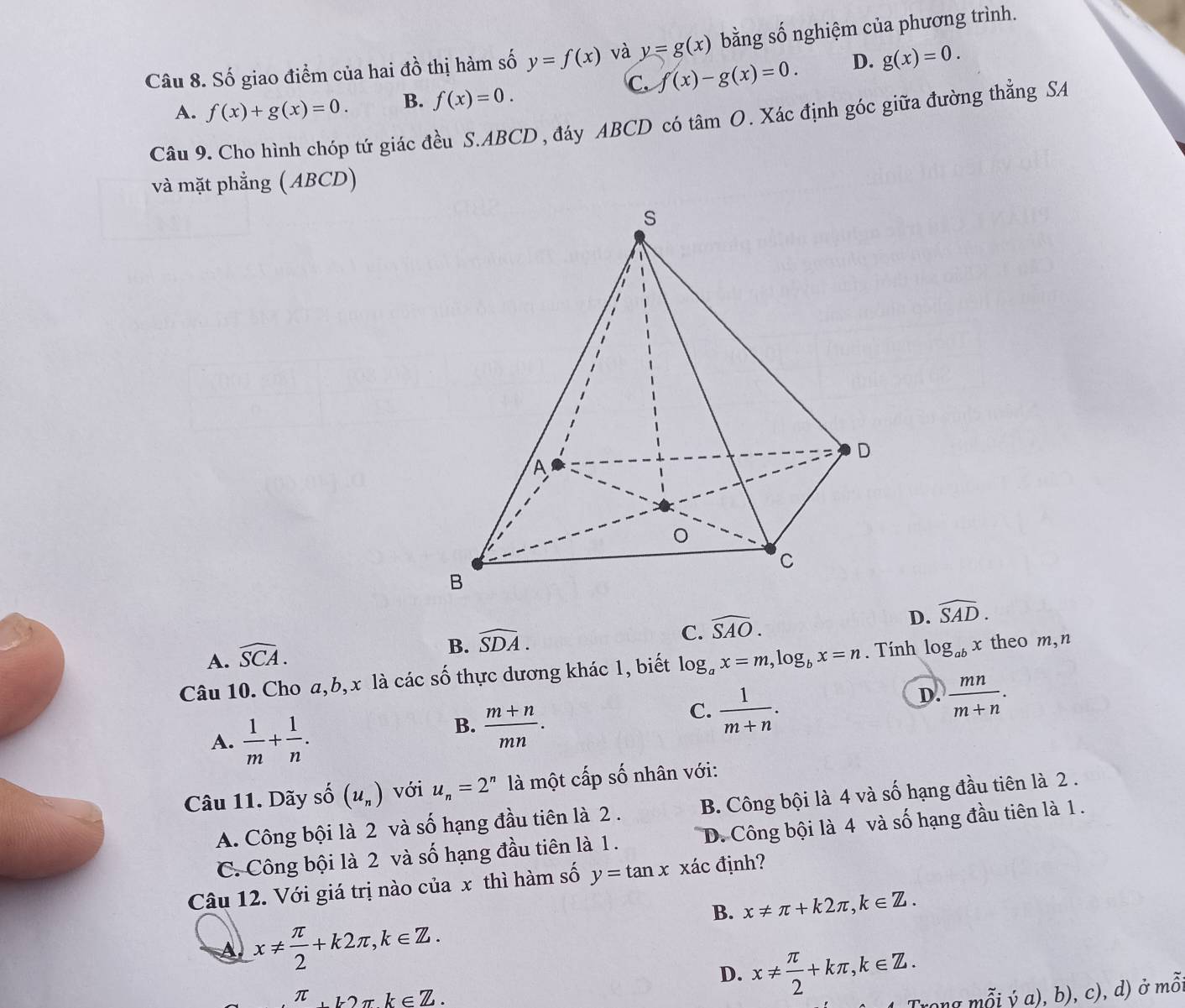 Số giao điểm của hai đồ thị hàm số y=f(x) và y=g(x) bằng số nghiệm của phương trình.
C. f(x)-g(x)=0. D. g(x)=0.
A. f(x)+g(x)=0. B. f(x)=0. 
Câu 9. Cho hình chóp tứ giác đều S. ABCD, đáy ABCD có tâm O. Xác định góc giữa đường thẳng SA
và mặt phẳng (ABCD)
A. widehat SCA.
B. widehat SDA.
C. widehat SAO.
D. widehat SAD. 
Câu 10. Cho a, b, x là các số thực dương khác 1, biết log _ax=m, log _bx=n. Tính log _abx theo m,n
C.  1/m+n .
D.  mn/m+n .
A.  1/m + 1/n .
B.  (m+n)/mn . 
Câu 11. Dãy số (u_n) với u_n=2^n là một cấp số nhân với:
A. Công bội là 2 và số hạng đầu tiên là 2 . B. Công bội là 4 và số hạng đầu tiên là 2.
C. Công bội là 2 và số hạng đầu tiên là 1. D. Công bội là 4 và số hạng đầu tiên là 1.
Câu 12. Với giá trị nào của x thì hàm số y=tan x xác định?
B. x!= π +k2π , k∈ Z.
A x!=  π /2 +k2π , k∈ Z.
D. x!=  π /2 +kπ , k∈ Z. 
π π k∈ Z. 
Trong mỗi ý a), b), c), d) ở mỗ