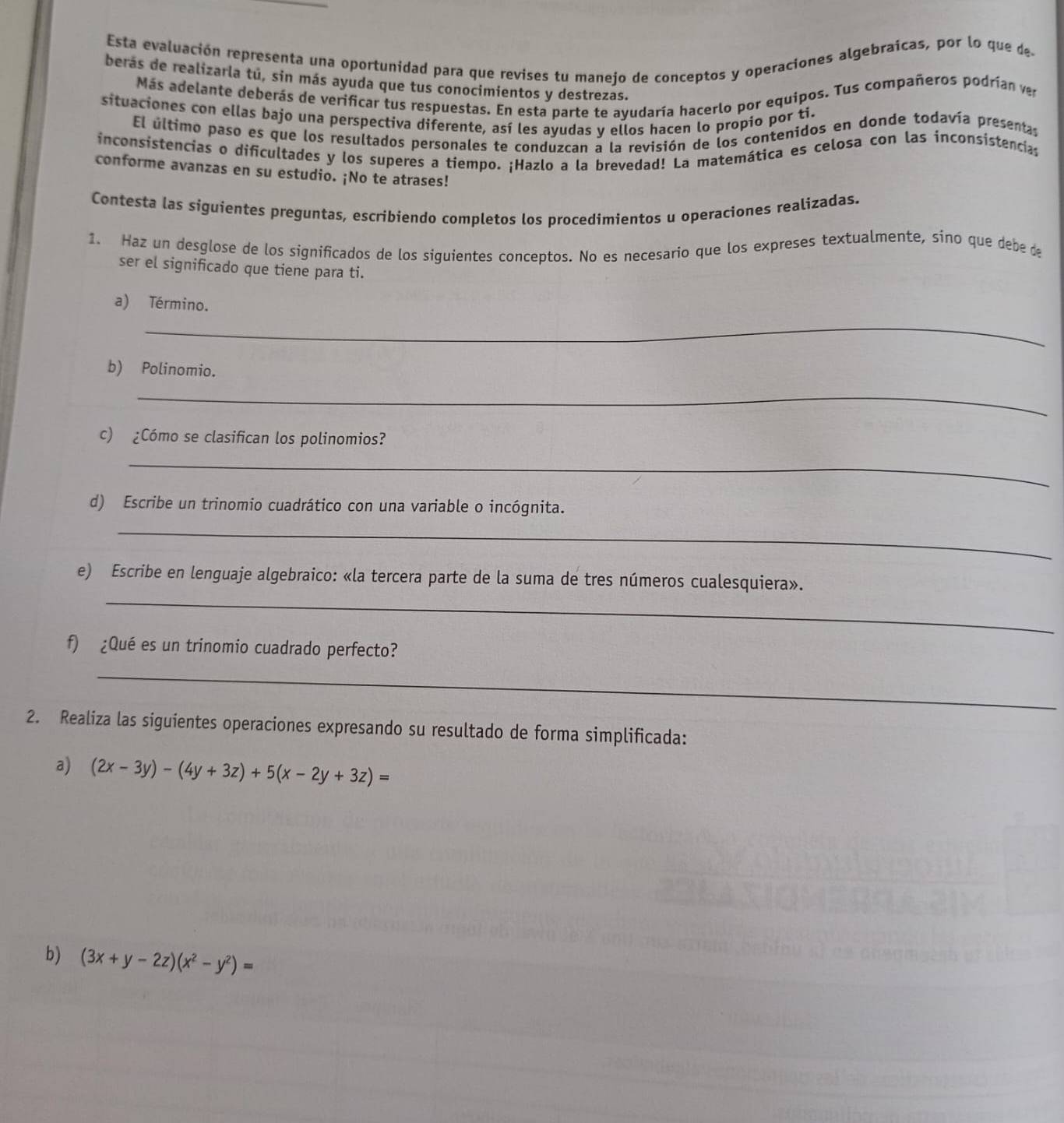 Esta evaluación representa una oportunidad para que revises tu manejo de conceptos y operaciones algebraícas, por lo que de
berás de realizarla tú, sin más ayuda que tus conocimientos y destrezas.
Más adelante deberás de verificar tus respuestas. En esta parte te ayudaría hacerlo por equipos. Tus compañeros podrían ver
situaciones con ellas bajo una perspectiva diferente, así les ayudas y ellos hacen lo propio por ti.
El último paso es que los resultados personales te conduzcan a la revisión de los contenidos en donde todavía presentas
inconsistencias o dificultades y los superes a tiempo. ¡Hazlo a la brevedad! La matemática es celosa con las inconsistencia
conforme avanzas en su estudio. ¡No te atrases!
Contesta las siguientes preguntas, escribiendo completos los procedimientos u operaciones realizadas.
1. Haz un desglose de los significados de los siguientes conceptos. No es necesario que los expreses textualmente, sino que debe de
ser el significado que tiene para ti.
a) Término.
_
b) Polinomio.
_
c) ¿Cómo se clasifican los polinomios?
_
d) Escribe un trinomio cuadrático con una variable o incógnita.
_
_
e) Escribe en lenguaje algebraico: «la tercera parte de la suma de tres números cualesquiera».
f) ¿Qué es un trinomio cuadrado perfecto?
_
2. Realiza las siguientes operaciones expresando su resultado de forma simplificada:
a) (2x-3y)-(4y+3z)+5(x-2y+3z)=
b) (3x+y-2z)(x^2-y^2)=