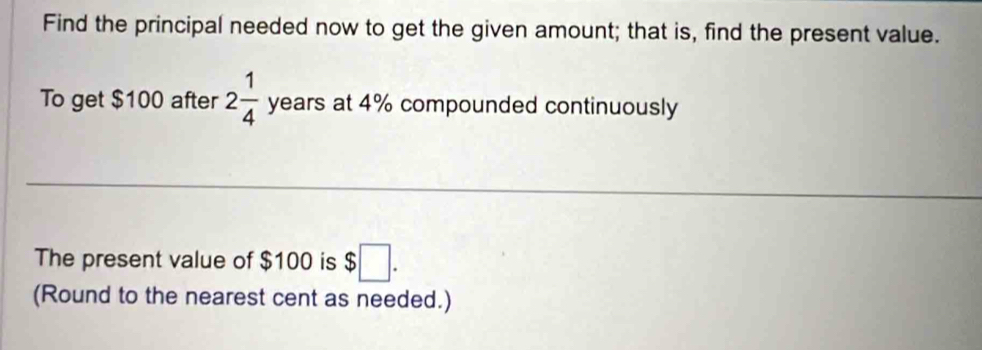 Find the principal needed now to get the given amount; that is, find the present value. 
To get $100 after 2 1/4  years at 4% compounded continuously 
The present value of $100 is $ :□. 
(Round to the nearest cent as needed.)