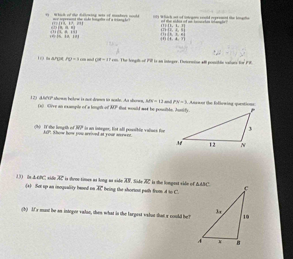 Which of the following sets of numbers could 10) Which set of integers could represent the lengths
sy represent the side lengths of a triangle? of the sides of an isosseles triangls?
(1) (11,17,25) (1) (1,1,3)
(2) (n,n,n)
(3) (5,0,15) (3) (2) (2,2,5)
(4) (6,10,10)
(3,3,6)
(4) (4,4,7)
t 1 ) In △ PQR,PQ=3cm and QR=17cm. The length of PR is an integer. Determine all possible values for PR
12) △ MNP shown below is not drawn to scale. As shown, MN=12 and PN=3. Answer the following questions:
(a) Give an example of a length of overline MP that would not be possible. Justify.
(b) If the length of overline MP is an integer, list all possible values for
MP. Show how you arrived at your answer.
13) In △ ABC. side overline AC is three times as long as side overline AB Side overline AC is the longest side of
(a) Set up an inequality based on overline AC being the shortest path from  to C.
(b) If x must be an integer value, then what is the largest value that x could be?