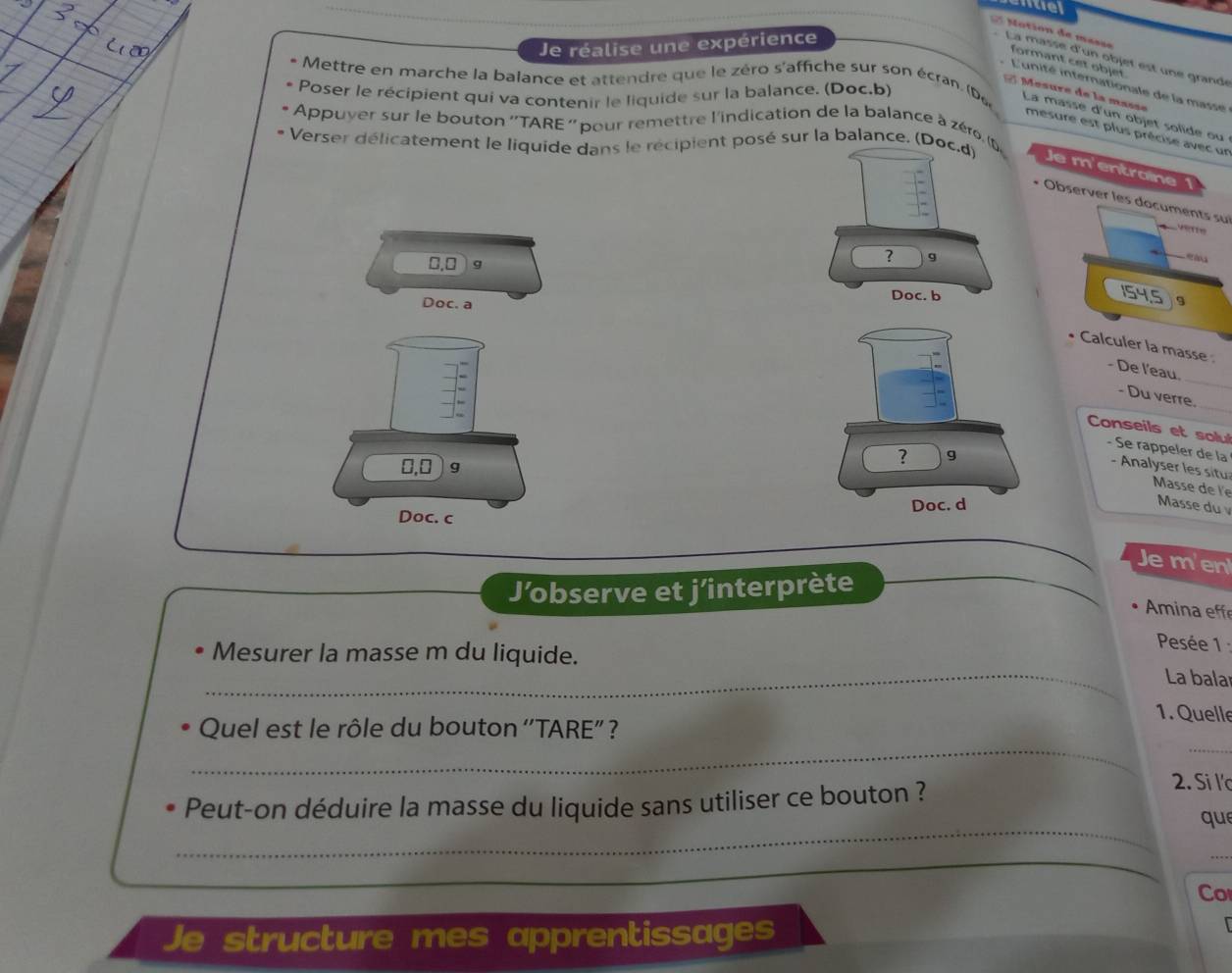 nuel 
Mation de masse 
Je réalise une expérience 
La masse d'un objet est une grandé 
formant cet objet. 
* L'unité internationale de la masse 
Poser le récipient qui va contenir le liquide sur la balance. (Doc.b) 
2 Mœsure de la masse 
* Mettre en marche la balance et attendre que le zéro s'affiche sur son écran. (De La masse d'un objet solide ou 
* Appuyer sur le bouton ''TARE '' pour remettre l'indication de la balance à zéro, ( 
mesure est plus précise avec un 
* Verser délicatement le liquide dans le récipient posé sur la balance. (DJe m'entroine 
+ Observer les documents su

0.0 9
154.5
Doc. a9 
• Calculer la masse 
_ 
- De l'eau. 
_ 
- Du verre. 
Conseils et solul 
- Se rappeler de la
0,0 ) 9
- Analyser les situ Masse de le 
Doc. c 
Masse du 
Je m'en 
J’observe et j'interprète 
Amina eff 
_ 
Mesurer la masse m du liquide. 
Pesée 1 
La bala 
1. Quelle 
_ 
_ 
Quel est le rôle du bouton ''TARE” ? 
_ 
Peut-on déduire la masse du liquide sans utiliser ce bouton ? 
2. Si l' 
que 
Co 
Je structure mes apprentissages