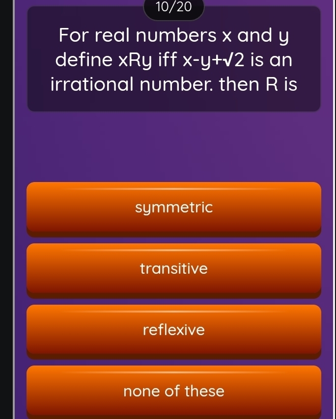 10/20
For real numbers x and y
define xRy iff x-y+sqrt(2) is an
irrational number. then R is
symmetric
transitive
reflexive
none of these