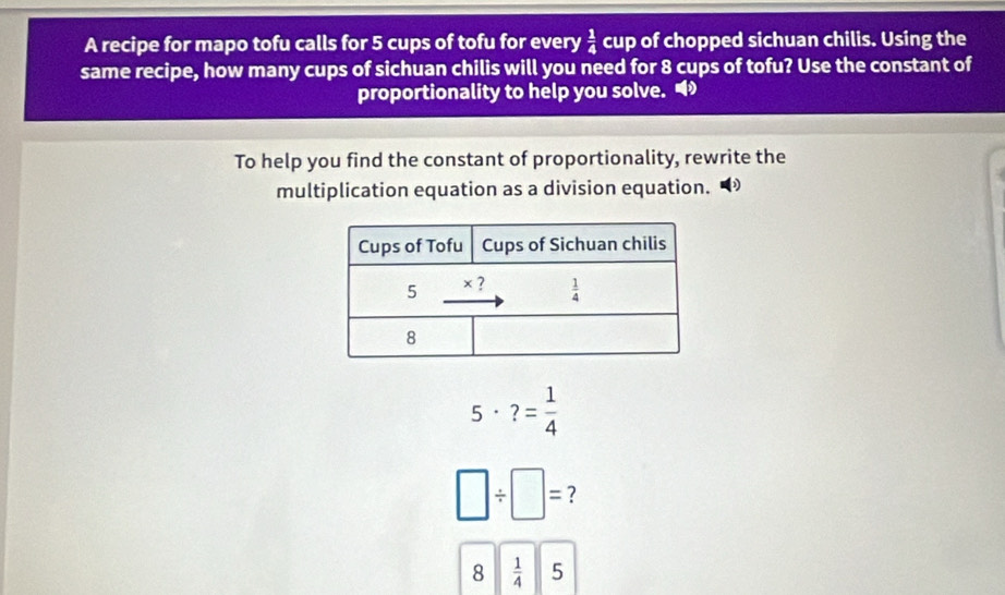 A recipe for mapo tofu calls for 5 cups of tofu for every  1/4  cup of chopped sichuan chilis. Using the
same recipe, how many cups of sichuan chilis will you need for 8 cups of tofu? Use the constant of
proportionality to help you solve. 
To help you find the constant of proportionality, rewrite the
multiplication equation as a division equation.
5· ?= 1/4 
□ / □ =
8  1/4  5