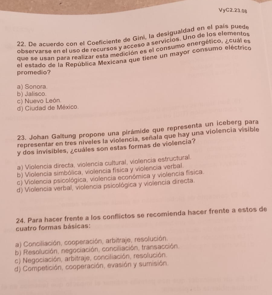 VyC2.23.08
22. De acuerdo con el Coeficiente de Gini, la desigualdad en el país puede
observarse en el uso de recursos y acceso a servicios. Uno de los elementos
que se usan para realizar esta medición es el consumo energético, ¿cuál es
el estado de la República Mexicana que tiene un mayor consumo eléctrico
promedio?
a) Sonora.
b) Jalisco.
c) Nuevo León.
d) Ciudad de México.
23. Johan Galtung propone una pirámide que representa un iceberg para
representar en tres niveles la violencia, señala que hay una violencia visible
y dos invisibles, ¿cuáles son estas formas de violencia?
a) Violencia directa, violencia cultural, violencia estructural.
b) Violencia simbólica, violencia física y violencia verbal.
c) Violencia psicológica, violencia económica y violencia física.
d) Violencia verbal, violencia psicológica y violencia directa.
24. Para hacer frente a los conflictos se recomienda hacer frente a estos de
cuatro formas básicas:
a) Conciliación, cooperación, arbitraje, resolución.
b) Resolución, negociación, conciliación, transacción.
c) Negociación, arbitraje, conciliación, resolución.
d) Competición, cooperación, evasión y sumisión.