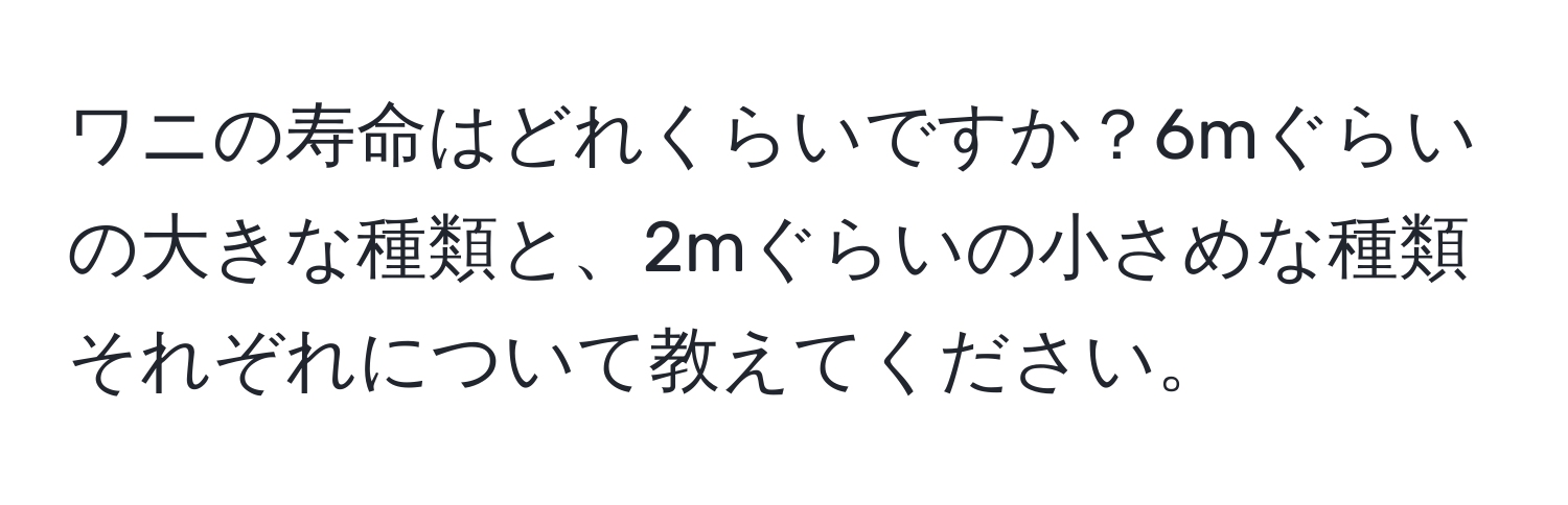 ワニの寿命はどれくらいですか？6mぐらいの大きな種類と、2mぐらいの小さめな種類それぞれについて教えてください。