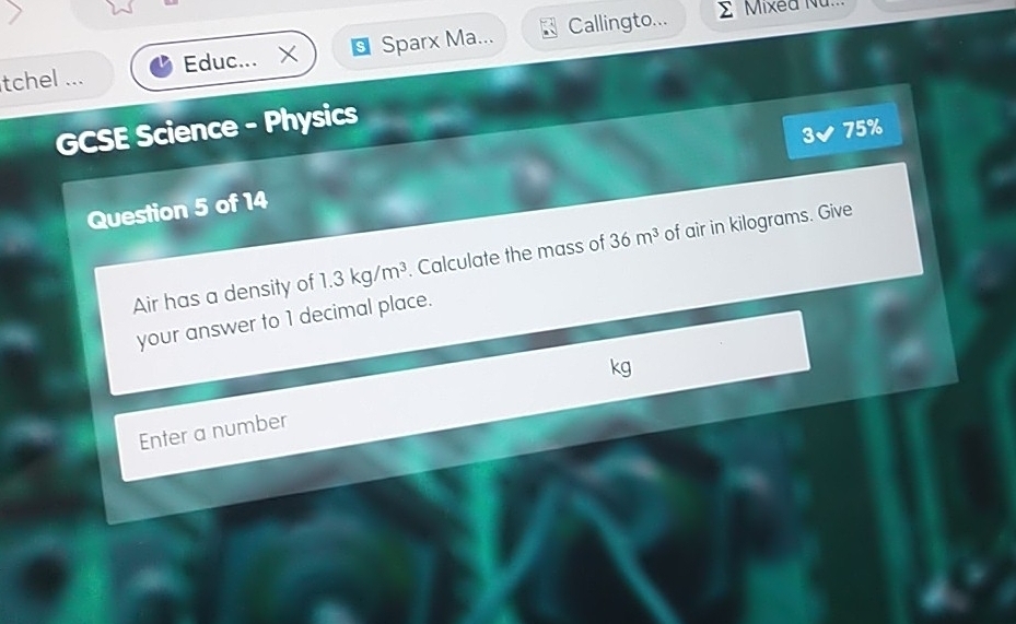 tchel ... Educ... X S Sparx Ma... Callingto... 
E Mixea Nu. 
GCSE Science - Physics 
3 75% 
Question 5 of 14 
Air has a density of 1.3kg/m^3. Calculate the mass of 36m^3 of air in kilograms. Give 
your answer to 1 decimal place. 
Enter a number kg