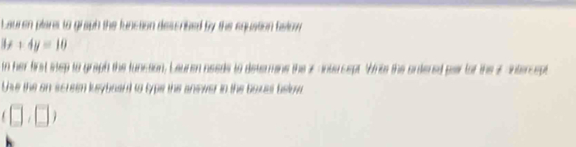 Lauren plares to graph the function describzed by the equation balow
3x+4y=10
in her first step to graph the luncsion, Lauren needs to determins the x anturcept. Wris the ontered par for the 2 intercept 
Uhe the on screen ksybaant to typs the answer in the boxes below
(□ ,□ )