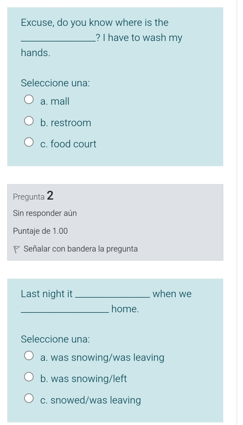 Excuse, do you know where is the
_? I have to wash my
hands.
Seleccione una:
a. mall
b. restroom
c. food court
Pregunta 2
Sin responder aún
Puntaje de 1.00
Señalar con bandera la pregunta
Last night it_ when we
_home.
Seleccione una:
a. was snowing/was leaving
b. was snowing/left
c. snowed/was leaving