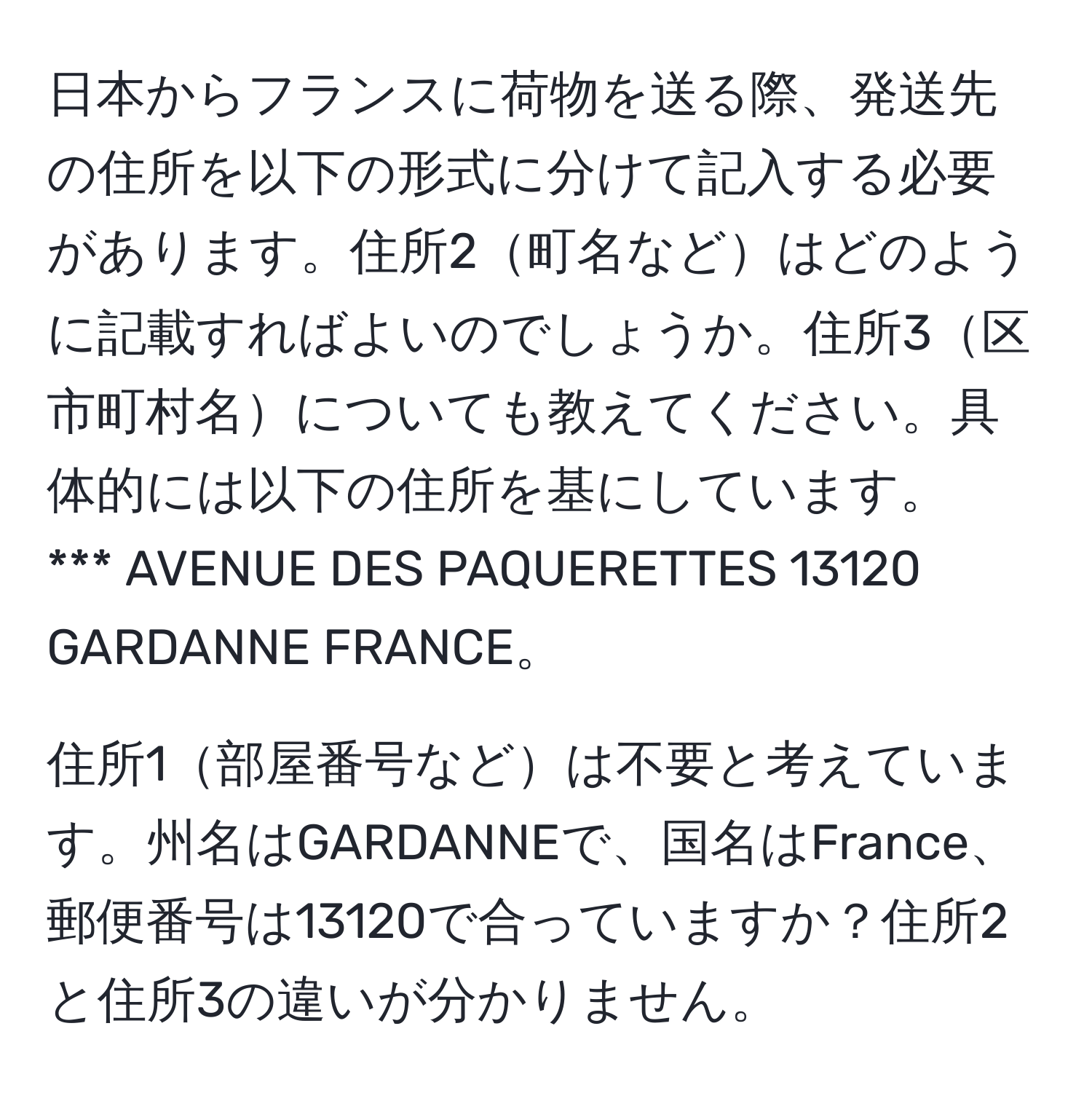 日本からフランスに荷物を送る際、発送先の住所を以下の形式に分けて記入する必要があります。住所2町名などはどのように記載すればよいのでしょうか。住所3区市町村名についても教えてください。具体的には以下の住所を基にしています。  
*** AVENUE DES PAQUERETTES 13120  
GARDANNE FRANCE。  

住所1部屋番号などは不要と考えています。州名はGARDANNEで、国名はFrance、郵便番号は13120で合っていますか？住所2と住所3の違いが分かりません。