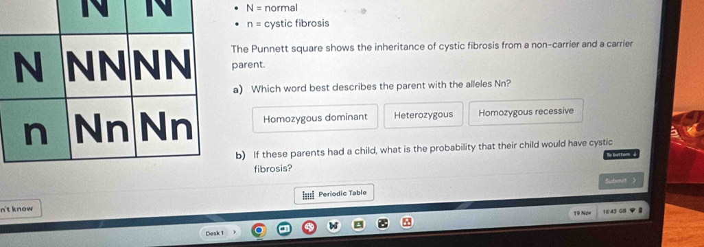 N= normal
n= cystic fibrosis
The Punnett square shows the inheritance of cystic fibrosis from a non-carrier and a carrier
parent.
a) Which word best describes the parent with the alleles Nn?
Homozygous dominant Heterozygous Homozygous recessive
b) If these parents had a child, what is the probability that their child would have cystic
To bottom +
fibrosis?
==== Periodic Table Subenit >
n't know 
19 Now 643 GB
Desk 1