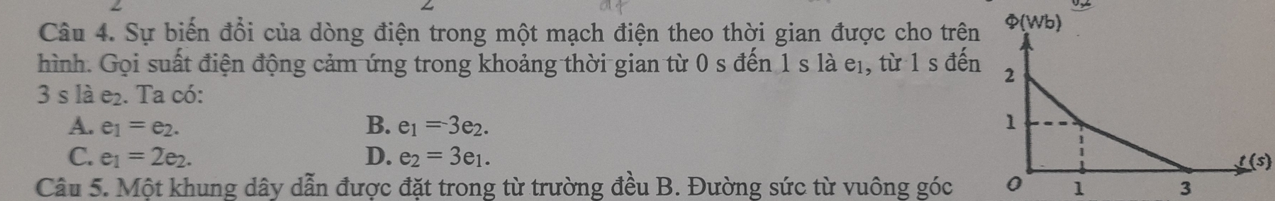 Sự biến đổi của dòng điện trong một mạch điện theo thời gian được cho trện
hình. Gọi suất điện động cảm ứng trong khoảng thời gian từ 0 s đến 1 s là eị, từ 1 s đến
3 s là e_2. Ta có:
A. e_1=e_2. B. e_1=3e_2.
C. e_1=2e_2. D. e_2=3e_1.
t(s)
Câu 5. Một khung dây dẫn được đặt trong từ trường đều B. Đường sức từ vuông góc 1 3