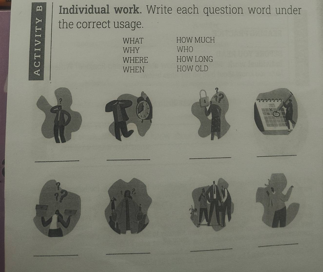 Individual work. Write each question word under 
the correct usage. 
WHAT HOW MUCH 
WHY WHO 
U 
WHERE HOW LONG 
a 
WHEN HOW OLD 
_ 
_ 
_ 
_ 
_ 
_ 
_ 
_