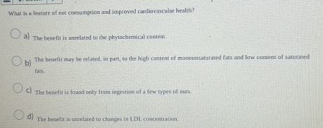 What is a feature of nut consumption and improved cardiovascular health?
a) The benefit is unrelated to the phytochemical content.
) The benefit may be related, in part, to the high content of monounsaturated fats and low content of saturated
fats .
C) The benefit is found only from ingestion of a few types of nuts.
d) The benefit is unrelated to changes in LDL concentration.