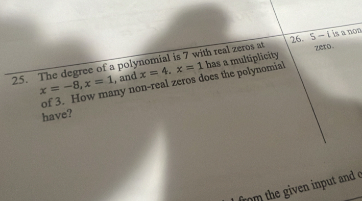 zero. 
25. The degree of a polynomial is 7 with real zeros at 5-i is a non 
, and x=4. x=1 has a multiplicity
x=-8, x=1 of 3. How many non-real zeros does the polynomial 
have? 
from the given input and c