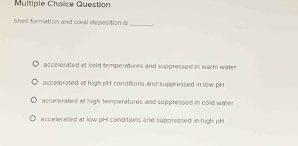 Question
Shell formation and coral deposition is_
accelerated at cold temperatures and suppressed in warm water
accelerated at high pH conditions and suppressed in low pH
accelerated at high temperatures and suppressed in cold water
accelerated at low pH conditions and suppressed in high pH