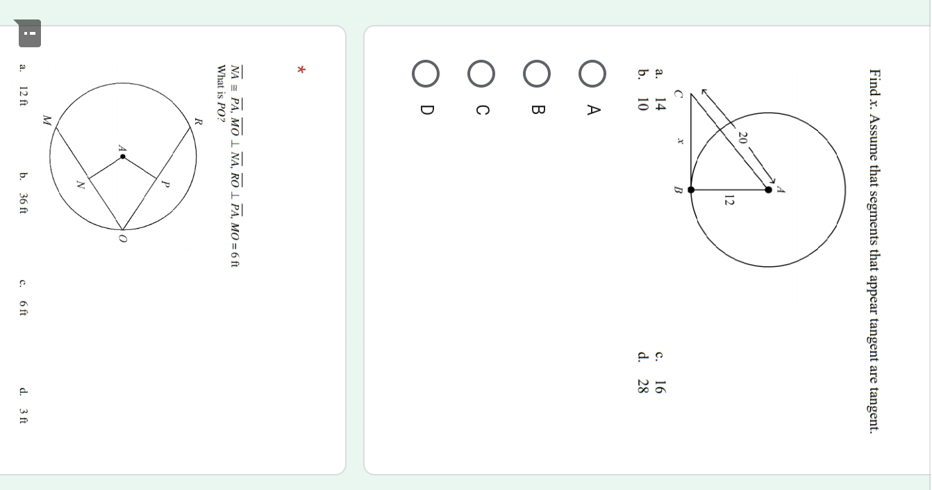 Find x. Assume that segments that appear tangent are tangent.
a. 14 c. 16
b. 10 d. 28
A
B
C
D
*
overline NA≌ overline PA, overline MO⊥ overline NA, overline RO⊥ overline PA, MO=6ft
What is PO?
! a. 12 ft b. 36 ft c. 6 ft d. 3 ft