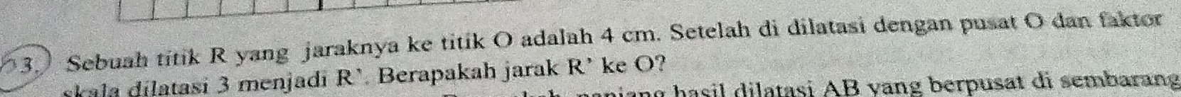 Sebuah titik R yang jaraknya ke titik O adalah 4 cm. Setelah di dilatasi dengan pusat O dan faktor
rkala dilatasi 3 menjadi R’ Berapakah jarak R' ke O? 
hasil dilatasi AB yang berpusat di sembarang