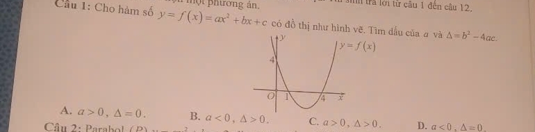 một phương an.
1 Mhh trả lới từ câu 1 đến câu 12
Câu 1: Cho hàm số y=f(x)=ax^2+bx+c có đồ thị như hình vẽ. Tìm dấu của # và △ =b^2-4ac.
y=f(x)
A. a>0, △ =0. B. a<0</tex>, △ >0. C. a>0, △ >0. D. a<0</tex>, △ =0. 
Câu 2: Parabol (P)