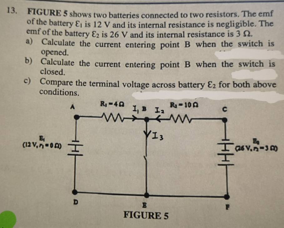 FIGURE 5 shows two batteries connected to two resistors. The emf
of the battery varepsilon _1 is 12 V and its internal resistance is negligible. The
emf of the battery varepsilon _2 is 26 V and its internal resistance is 3 Ω.
a) Calculate the current entering point B when the switch is
opened.
b) Calculate the current entering point B when the switch is
closed.
c) Compare the terminal voltage across battery varepsilon _2 for both above
conditions.