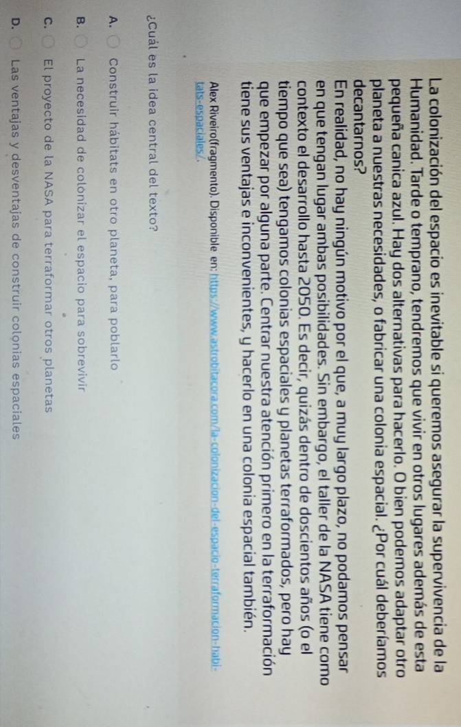 La colonización del espacio es inevitable si queremos asegurar la supervivencia de la
Humanidad. Tarde o temprano, tendremos que vivir en otros lugares además de esta
pequeña canica azul. Hay dos alternativas para hacerlo. O bien podemos adaptar otro
planeta a nuestras necesidades, o fabricar una colonia espacial. ¿Por cuál deberíamos
decantarnos?
En realidad, no hay ningún motivo por el que, a muy largo plazo, no podamos pensar
en que tengan lugar ambas posibilidades. Sin embargo, el taller de la NASA tiene como
contexto el desarrollo hasta 2050. Es decir, quizás dentro de doscientos años (o el
tiempo que sea) tengamos colonias espaciales y planetas terraformados, pero hay
que empezar por alguna parte. Centrar nuestra atención primero en la terraformación
tiene sus ventajas e inconvenientes, y hacerlo en una colonia espacial también.
Alex Riveiro(fragmento). Disponible en: https://www.astrobitacora.com/la-colonizacion-del-espacio-terraformacion-habi-
tats-espaciales/.
¿Cuál es la idea central del texto?
A. Construir hábitats en otro planeta, para poblarlo
B. La necesidad de colónizar el espacio para sobrevivir
C. El proyecto de la NASA para terraformar otros planetas
D. Las ventajas y desventajas de construir colçnias espaciales