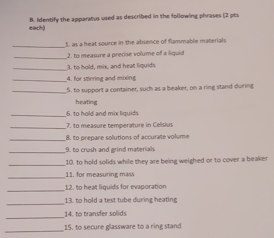 Identify the apparatus used as described in the following phrases (2 pts 
each) 
_ 
1. as a heat source in the absence of flammable materials 
_2. to measure a precise volume of a liquid 
_3. to hold, mix, and heat liquids 
_4. for stirring and mixing 
_5. to support a container, such as a beaker, on a ring stand during 
heating 
_6. to hold and mix liquids 
_7. to measure temperature in Celsius 
_8. to prepare solutions of accurate volume 
_9. to crush and grind materials 
_ 
10. to hold solids while they are being weighed or to cover a beaker 
_11. for measuring mass 
_12. to heat liquids for evaporation 
_ 
13. to hold a test tube during heating 
_ 
14. to transfer solids 
_ 
15. to secure glassware to a ring stand