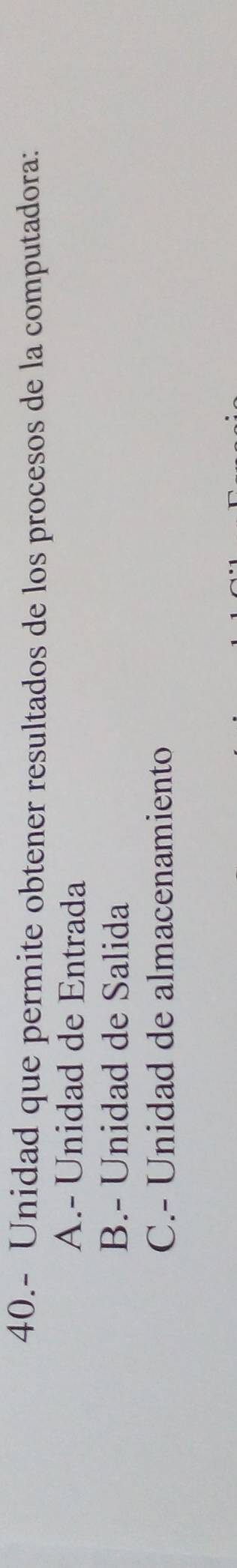 40.- Unidad que permite obtener resultados de los procesos de la computadora:
A.- Unidad de Entrada
B.- Unidad de Salida
C.- Unidad de almacenamiento