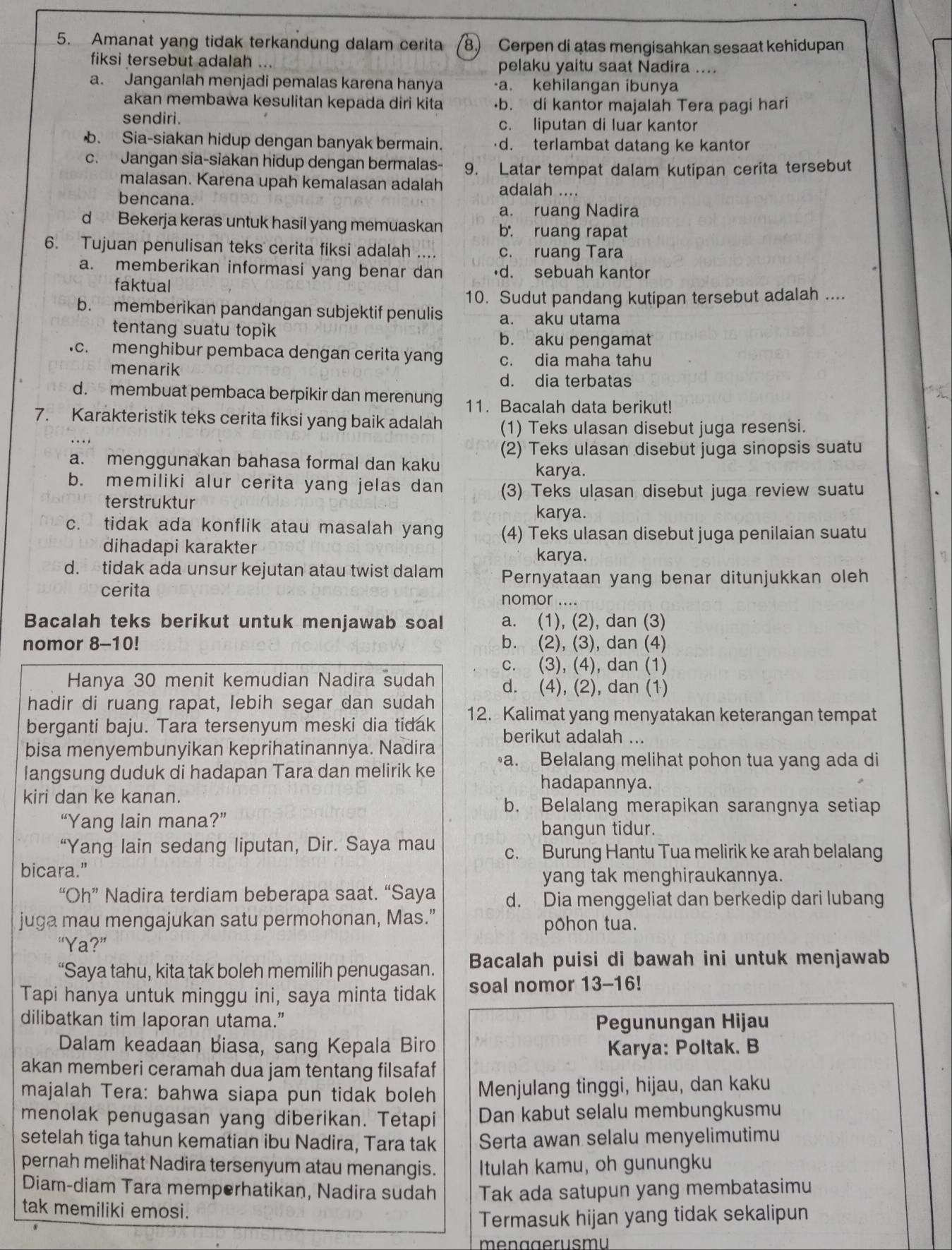 Amanat yang tidak terkandung dalam cerita 8) Cerpen di atas mengisahkan sesaat kehidupan
fiksi tersebut adalah ... pelaku yaitu saat Nadira ....
a. Janganlah menjadi pemalas karena hanya ·a. kehilangan ibunya
akan membawa kesulitan kepada diri kita ·b. di kantor majalah Tera pagi hari
sendiri. c. liputan di luar kantor. Sia-siakan hidup dengan banyak bermain. ·d. terlambat datang ke kantor
c. Jangan sia-siakan hidup dengan bermalas- 9. Latar tempat dalam kutipan cerita tersebut
malasan. Karena upah kemalasan adalah adalah ....
bencana.
a. ruang Nadira
d Bekerja keras untuk hasil yang memuaskan b. ruang rapat
6. Tujuan penulisan teks cerita fiksi adalah .... c. ruang Tara
a. memberikan informasi yang benar dan •d. sebuah kantor
faktual
10. Sudut pandang kutipan tersebut adalah ....
b. memberikan pandangan subjektif penulis a. aku utama
tentang suatu topik b. aku pengamat
.c. menghibur pembaca dengan cerita yan c. dia maha tahu
menarik d. dia terbatas
d. membuat pembaca berpikir dan merenung 11. Bacalah data berikut!
7. Karakteristik teks cerita fiksi yang baik adalah (1) Teks ulasan disebut juga resensi.
(2) Teks ulasan disebut juga sinopsis suatu
a. menggunakan bahasa formal dan kaku karya.
b. memiliki alur cerita yang jelas dan (3) Teks ulasan disebut juga review suatu
terstruktur karya.
c. tidak ada konflik atau masalah yang (4) Teks ulasan disebut juga penilaian suatu
dihadapi karakter karya.
d. tidak ada unsur kejutan atau twist dalam Pernyataan yang benar ditunjukkan oleh
cerita nomor ....
Bacalah teks berikut untuk menjawab soal a. (1), (2), dan (3)
nomor 8-10! b. (2), (3), dan (4)
c. (3), (4), dan (1)
Hanya 30 menit kemudian Nadira sudah d. (4), (2), dan (1)
hadir di ruang rapat, lebih segar dan sudah
berganti baju. Tara tersenyum meski dia tidak 12. Kalimat yang menyatakan keterangan tempat
berikut adalah ...
bisa menyembunyikan keprihatinannya. Nadira
langsung duduk di hadapan Tara dan melirik ke a. Belalang melihat pohon tua yang ada di
hadapannya.
kiri dan ke kanan.
b. Belalang merapikan sarangnya setiap
“Yang lain mana?” bangun tidur.
“Yang lain sedang liputan, Dir. Saya mau c. Burung Hantu Tua melirik ke arah belalang
bicara.”
yang tak menghiraukannya.
“Oh” Nadira terdiam beberapa saat. “Saya d. Dia menggeliat dan berkedip dari lubang
juga mau mengajukan satu permohonan, Mas." pōhon tua.
“Ya?”
“Saya tahu, kita tak boleh memilih penugasan. Bacalah puisi di bawah ini untuk menjawab
Tapi hanya untuk minggu ini, saya minta tidak soal nomor 13-16!
dilibatkan tim laporan utama.” Pegunungan Hijau
Dalam keadaan biasa, sang Kepala Biro Karya: Poltak. B
akan memberi ceramah dua jam tentang filsafaf
majalah Tera: bahwa siapa pun tidak boleh Menjulang tinggi, hijau, dan kaku
menolak penugasan yang diberikan. Tetapi Dan kabut selalu membungkusmu
setelah tiga tahun kematian ibu Nadira, Tara tak Serta awan selalu menyelimutimu
pernah melihat Nadira tersenyum atau menangis. Itulah kamu, oh gunungku
Diam-diam Tara memperhatikan, Nadira sudah Tak ada satupun yang membatasimu
tak memiliki emosi.
Termasuk hijan yang tidak sekalipun
me nage r usm u