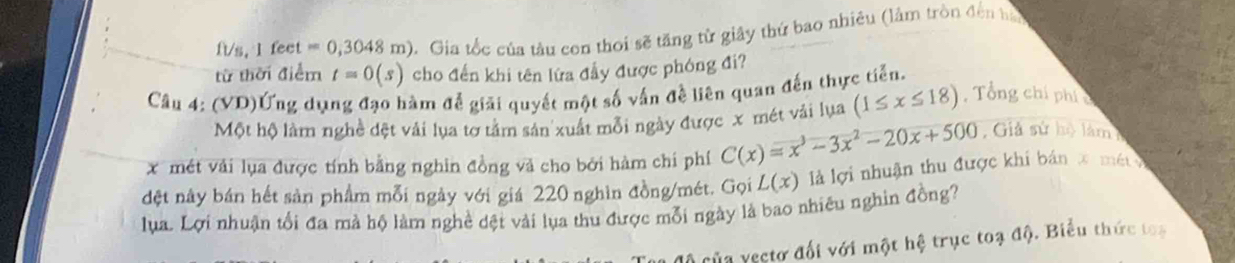 ft/s, I feet =0,3048m). Gia tốc của tàu con thoi sẽ tăng từ giây thứ bao nhiêu (lâm tròn đến hà 
từ thời điểm t=0(s) cho đến khi tên lửa đầy được phóng đi? 
Câu 4: (VD)Ứng dụng đạo hàm đễ giải quyết một số vấn đề liên quan đến thực tiến, 
Một hộ làm nghề đệt vải lụa tơ tằm sản xuất mỗi ngày được x mét vải lụa (1≤ x≤ 18) , Tổng chí phí
x mét vải lụa được tính bằng nghin đồng và cho bởi hàm chi phí C(x)=x^3-3x^2-20x+500 Giả sử hộ làm 
đệt nây bán hết sản phẩm mỗi ngày với giá 220 nghìn đồng/mét. Gọi L(x) là lợi nhuận thu được khi bản x mét 
lụa. Lợi nhuận tổi đa mà hộ làm nghề dệt vài lụa thu được mỗi ngày là bao nhiêu nghin đồng? 
của yectơ đối với một hệ trục toạ độ. Biểu thức toạ