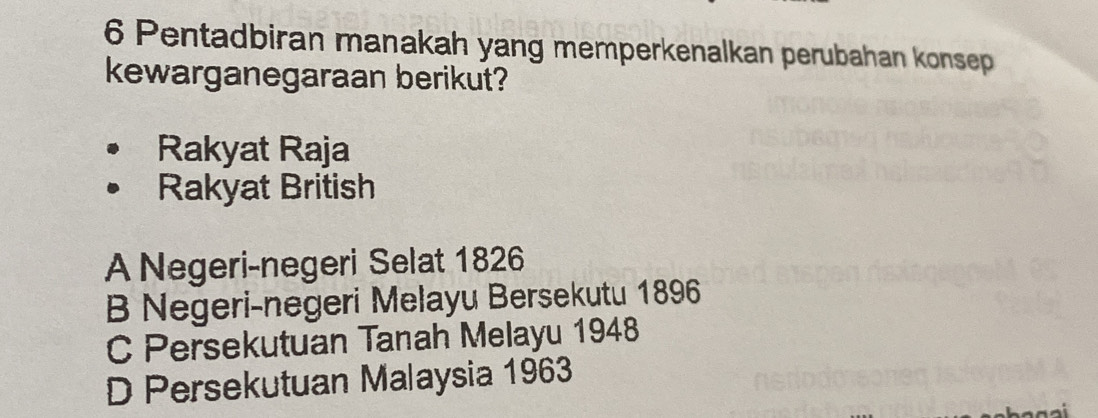 Pentadbiran manakah yang memperkenalkan perubahan konsep
kewarganegaraan berikut?
Rakyat Raja
Rakyat British
A Negeri-negeri Selat 1826
B Negeri-negeri Melayu Bersekutu 1896
C Persekutuan Tanah Melayu 1948
D Persekutuan Malaysia 1963