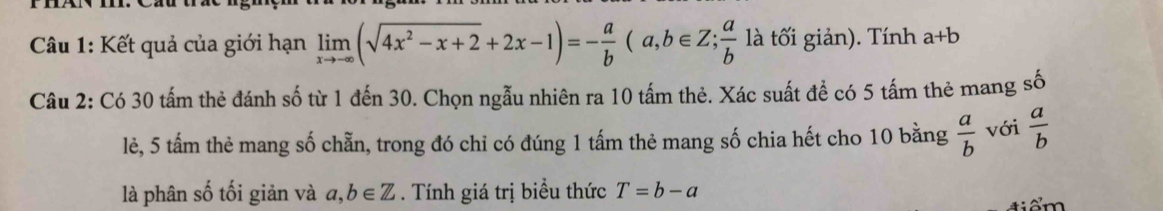 Kết quả của giới hạn limlimits _xto -∈fty (sqrt(4x^2-x+2)+2x-1)=- a/b (a,b∈ Z;  a/b  là tối giản). Tính a+b
Câu 2: Có 30 tấm thẻ đánh số từ 1 đến 30. Chọn ngẫu nhiên ra 10 tấm thẻ. Xác suất để có 5 tấm thẻ mang số 
lẻ, 5 tấm thẻ mang số chẵn, trong đó chỉ có đúng 1 tấm thẻ mang số chia hết cho 10 bằng  a/b  với  a/b 
là phân số tối giản và a,b∈ Z. Tính giá trị biểu thức T=b-a
tiểm