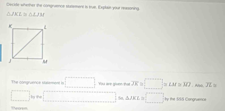 Decide whether the congruence statement is true. Explain your reasoning.
△ JKL≌ △ LJM
The congruence statement is □ □  You are given that overline JK≌ □. Also, overline JL≌
□  □ ,□ )
□ by the . So, △ JKL≌ □ by the SSS Congruence 
□  
Theorem.