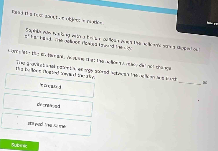 Read the text about an object in motion.
Tomé par
Sophia was walking with a helium balloon when the balloon's string slipped out
of her hand. The balloon floated toward the sky.
Complete the statement. Assume that the balloon's mass did not change.
The gravitational potential energy stored between the balloon and Earth _as
the balloon floated toward the sky.
increased
decreased
stayed the same
Submit