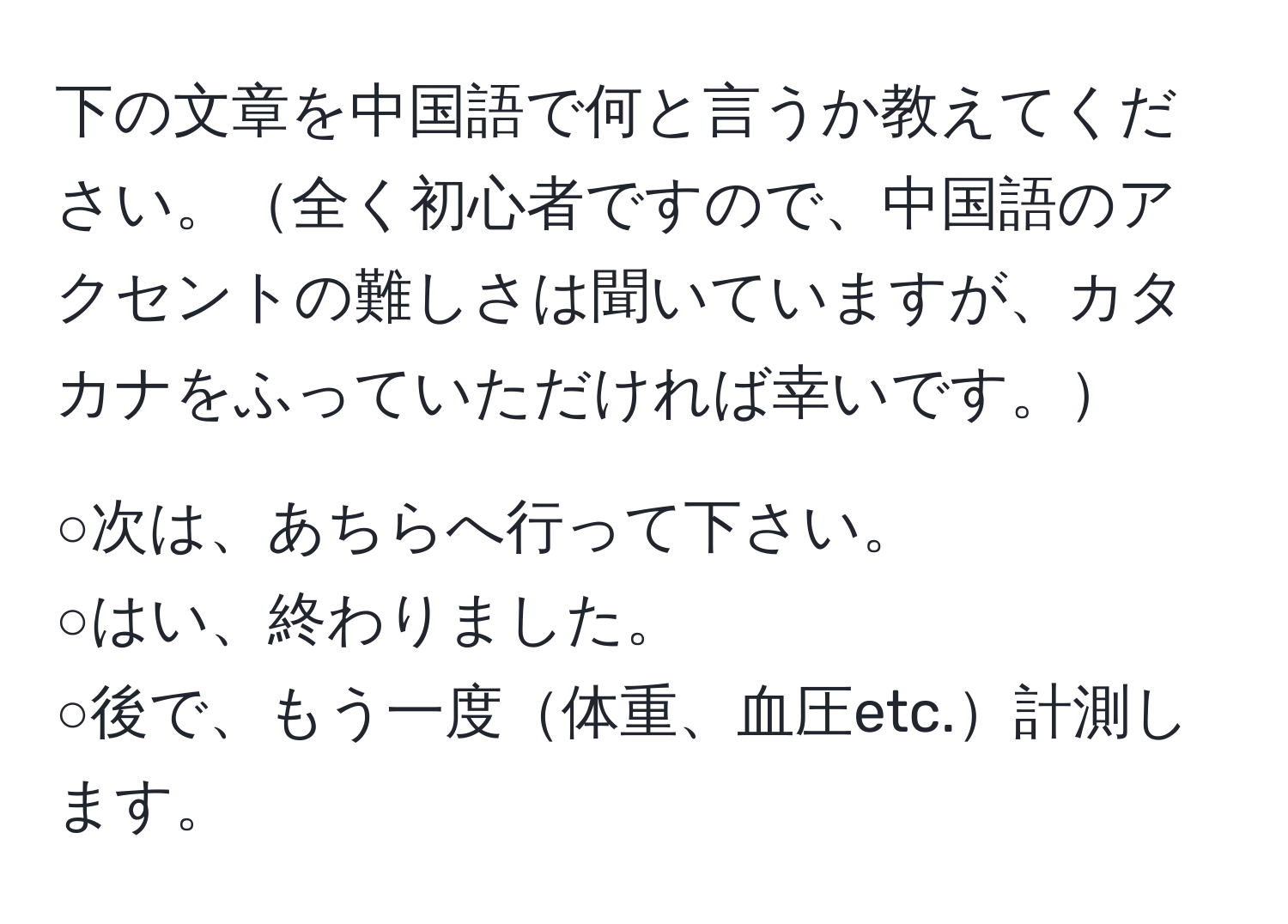 下の文章を中国語で何と言うか教えてください。全く初心者ですので、中国語のアクセントの難しさは聞いていますが、カタカナをふっていただければ幸いです。

○次は、あちらへ行って下さい。  
○はい、終わりました。  
○後で、もう一度体重、血圧etc.計測します。