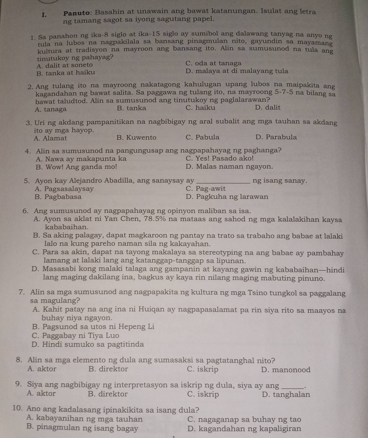 Panuto: Basahin at unawain ang bawat katanungan. Isulat ang letra
ng tamang sagot sa iyong sagutang papel.
1. Sa panahon ng ika-8 siglo at ika-15 siglo ay sumibol ang dalawang tanyag na anyo ng
tula na lubos na nagpakilala sa bansang pinagmulan nito, gayundin sa mayamang
kultura at tradisyon na mayroon ang bansang ito. Alin sa sumusunod na tula ang
tinutukoy ng pahayag?
A. dalit at soneto C. oda at tanaga
B. tanka at haiku D. malaya at di malayang tula
2. Ang tulang ito na mayroong nakatagong kahulugan upang lubos na maipakita ang
kagandahan ng bawat salita. Sa paggawa ng tulang ito, na mayroong 5-7-5 na bilang sa
bawat taludtod. Alin sa sumusunod ang tinutukoy ng paglalarawan?
A. tanaga B. tanka C. haiku D. dalit
3. Uri ng akdang pampanitikan na nagbibigay ng aral subalit ang mga tauhan sa akdang
ito ay mga hayop.
A. Alamat B. Kuwento C. Pabula D. Parabula
4. Alin sa sumusunod na pangungusap ang nagpapahayag ng paghanga?
A. Nawa ay makapunta ka C. Yes! Pasado ako!
B. Wow! Ang ganda mo! D. Malas naman ngayon.
5. Ayon kay Alejandro Abadilla, ang sanaysay ay _ng isang sanay.
A. Pagsasalaysay C. Pag-awit
B. Pagbabasa D. Pagkuha ng larawan
6. Ang sumusunod ay nagpapahayag ng opinyon maliban sa isa.
A. Ayon sa aklat ni Yan Chen, 78.5% na mataas ang sahod ng mga kalalakihan kaysa
kababaihan.
B. Sa aking palagay, dapat magkaroon ng pantay na trato sa trabaho ang babae at lalaki
lalo na kung pareho naman sila ng kakayahan.
C. Para sa akin, dapat na tayong makalaya sa stereotyping na ang babae ay pambahay
lamang at lalaki lang ang katanggap-tanggap sa lipunan.
D. Masasabi kong malaki talaga ang gampanin at kayang gawin ng kababaihan—hindi
lang maging dakilang ina, bagkus ay kaya rin nilang maging mabuting pinuno.
7. Alin sa mga sumusunod ang nagpapakita ng kultura ng mga Tsino tungkol sa paggalang
sa magulang?
A. Kahit patay na ang ina ni Huiqan ay nagpapasalamat pa rin siya rito sa maayos na
buhay niya ngayon.
B. Pagsunod sa utos ni Hepeng Li
C. Paggabay ni Tiya Luo
D. Hindi sumuko sa pagtitinda
8. Alin sa mga elemento ng dula ang sumasaksi sa pagtatanghal nito?
A. aktor B. direktor C. iskrip D. manonood
9. Siya ang nagbibigay ng interpretasyon sa iskrip ng dula, siya ay ang _:
A. aktor B. direktor C. iskrip D. tanghalan
10. Ano ang kadalasang ipinakikita sa isang dula?
A. kabayanihan ng mga tauhan C. nagaganap sa buhay ng tao
B. pinagmulan ng isang bagay D. kagandahan ng kapaligiran