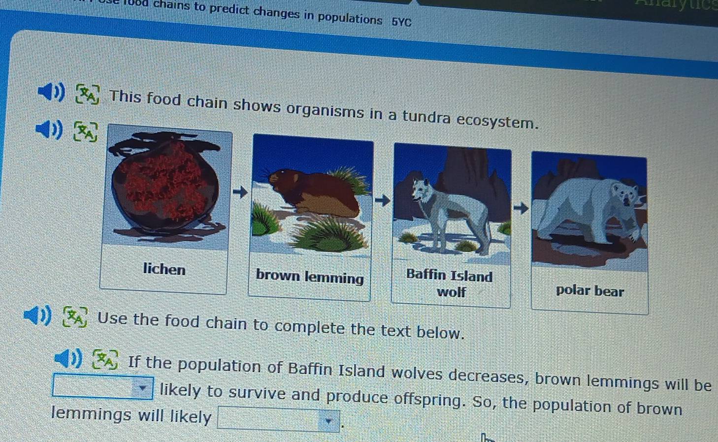 maryuc 
1ood chains to predict changes in populations 5YC 
This food chain shows organisms in a tund 
) Use the food chain to complete the text below. 
If the population of Baffin Island wolves decreases, brown lemmings will be 
likely to survive and produce offspring. So, the population of brown 
lemmings will likely 
.