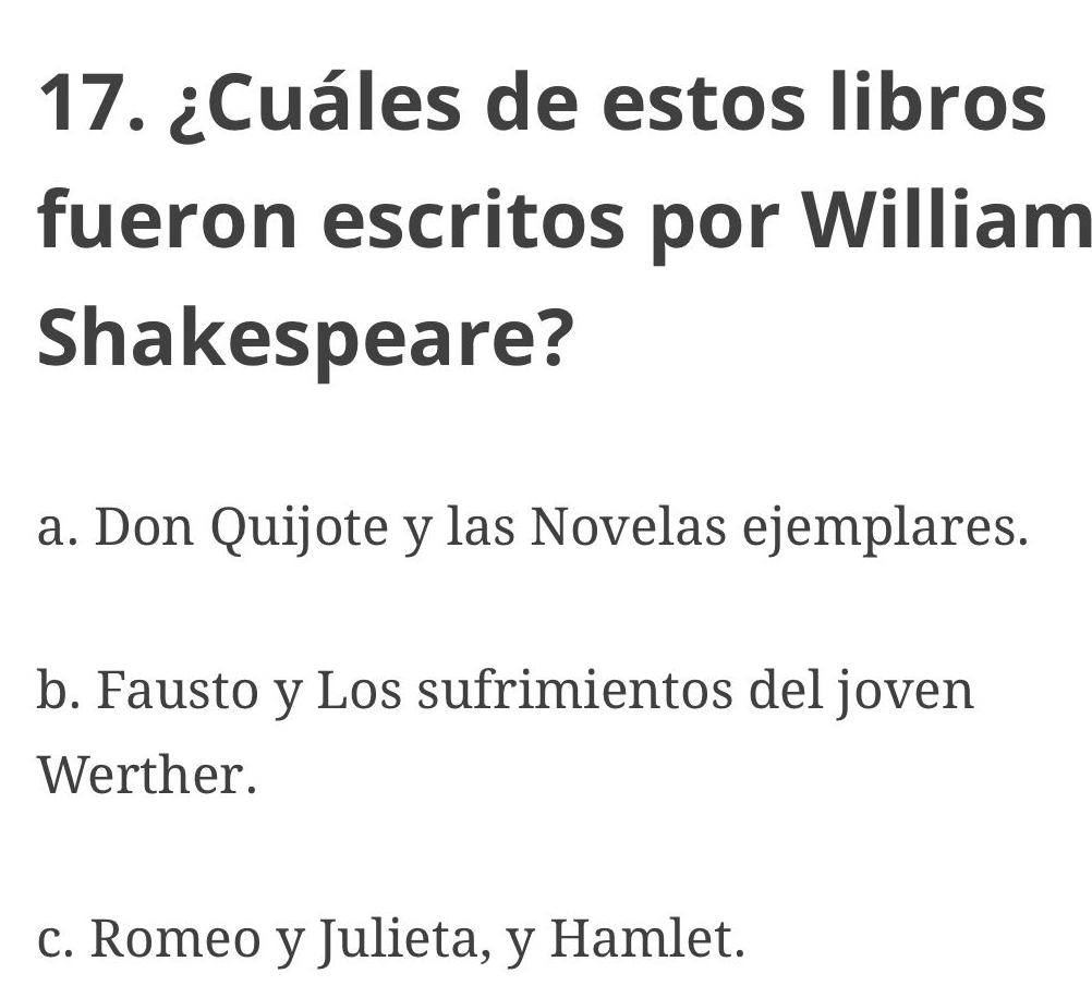 ¿Cuáles de estos libros
fueron escritos por William
Shakespeare?
a. Don Quijote y las Novelas ejemplares.
b. Fausto y Los sufrimientos del joven
Werther.
c. Romeo y Julieta, y Hamlet.