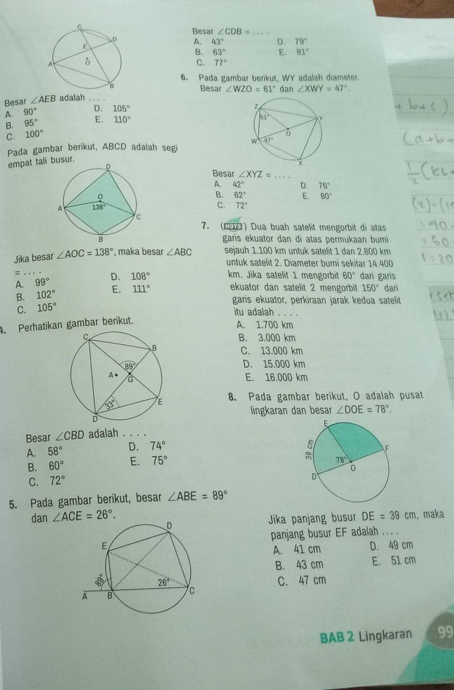 Besar ∠ CDB= _
A. 43° D. 79°
B. 63° E. 81°
a
_
C. 77°
6. Pada gambar berikut, WY adalah diameter
Besar ∠ WZO=61°dan∠ XWY=47°.
Besar ∠ AEB adalah
A. 90°
D. 105°
B. 95°
E. 110°
C. 100°
Pada gambar berikut, ABCD adalah segi
empat tali busur. 
Besar ∠ XYZ= _
A. 42° D. 76°
B. 62° E. 80°
C. 72°
7. (CO) Dua buah satelit mengorbit di atas
garis ekuator dan di atas permukaan bumi
Jika besar ∠ AOC=138° , maka besar ∠ ABC sejauh 1.100 km untuk satelit 1 dan 2.800 km
_
untuk satelit 2. Diameter bumi sekitar 14.400
= km. Jika satelit 1 mengorbit 60° dari garis
A. 99° D. 108°
E. 111° ekuator dan satelit 2 mengorbit 150° dan
B. 102°
C. 105°
garis ekuator, perkiraan jarak kedua satelit
itu adalah
4. Perhatikan gambar berikut.
A. 1.700 km
B. 3.000 km
C. 13.000 km
D. 15.000 km
E. 16.000 km
8. Pada gambar berikut, O adalah pusat
lingkaran dan besar ∠ DOE=78°.
Besar ∠ CBD adalah . . . .
A. 58°
D. 74°
B. 60°
E. 75°
C. 72°
5. Pada gambar berikut, besar ∠ ABE=89°
dan ∠ ACE=26°. DE=39cm , maka
Jika panjang busur
panjang busur EF adalah . . .
D. 49 cm
A. 41 cm
B. 43 cm E. 51 cm
C. 47 cm
BAB 2 Lingkaran 99