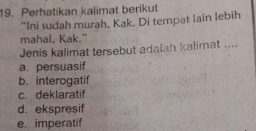 Perhatikan kalimat berikut
“Ini sudah murah, Kak. Di tempat lain lebih
mahal, Kak.”
Jenis kalimat tersebut adalah kalimat ....
a. persuasif
b. interogatif
c. deklaratif
d.ekspresif
e. imperatif