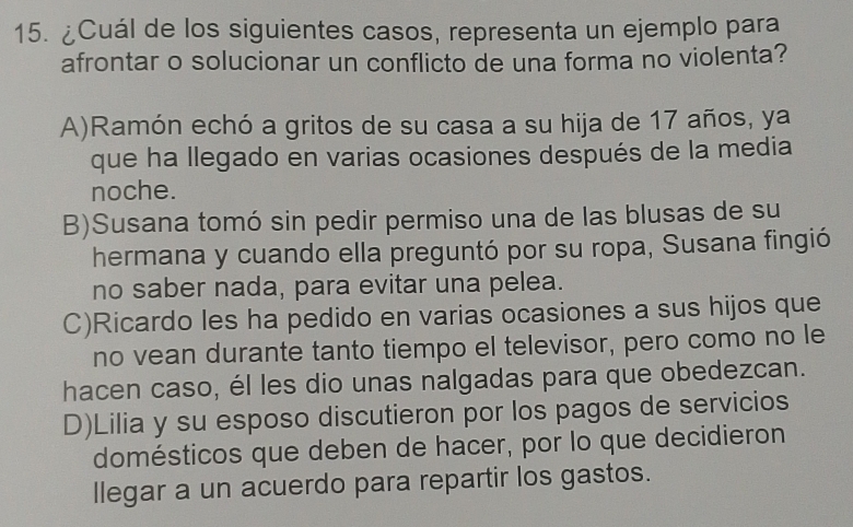 ¿Cuál de los siguientes casos, representa un ejemplo para
afrontar o solucionar un conflicto de una forma no violenta?
A)Ramón echó a gritos de su casa a su hija de 17 años, ya
que ha llegado en varias ocasiones después de la media
noche.
B)Susana tomó sin pedir permiso una de las blusas de su
hermana y cuando ella preguntó por su ropa, Susana fingió
no saber nada, para evitar una pelea.
C)Ricardo les ha pedido en varias ocasiones a sus hijos que
no vean durante tanto tiempo el televisor, pero como no le
hacen caso, él les dio unas nalgadas para que obedezcan.
D)Lilia y su esposo discutieron por los pagos de servicios
domésticos que deben de hacer, por lo que decidieron
llegar a un acuerdo para repartir los gastos.