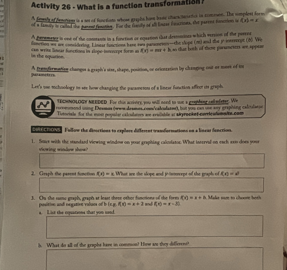 Activity 26 - What is a function transformation? 
A family of functisn is a set of functions whose graphs have basic characteristics in common. The simplest form 
w of a family is called the parent funttion. For the family of all linear functions, the parent function is f(x)=x
A perumeter is one of the constants in a function or equation that determines which version of the parent 
function we are considering. Linear functions have two parameters—the slope (m) and the y intereept (b) We 
can write linear functions in slope-intercept form as f(x)=mx+b
B in the equation. , so that both of these parameters are appear 
a A transformation changes a graph's size, shape, position, or orientation by changing one or more of tre
4 parameters. 
Let's use technology to see how changing the parameters of a linear function affect its graph. 
TECHNOLOGY NEEDED For this activity, you will need to use a graphing calculator. We 
recommend using Desmos (www.desmos.com/calculator), but you can use any graphing calculator 
Tutorials for the most popular calculators are available at skyrocket-curriculumsite.com 
DIRECTIONS Follow the directions to explore different transformations on a linear function. 
1. Start with the standard viewing window on your graphing calculator, What interval on each axis does your 

viewing window show? 
2. Graph the parent function f(x)=x What are the slope and y-intercept of the graph of f(x)=x
3. On the same graph, graph at least three other functions of the form f(x)=x+b. Make sure to choose both 
positive and negative values of b(e.g.f(x)=x+2 and f(x)=x-3). 
a. List the equations that you used. 
b. What do all of the graphs have in common? How are they different?